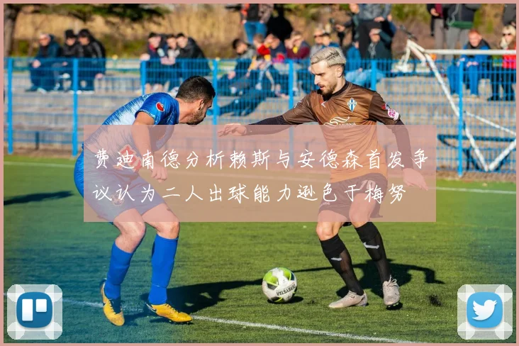 费迪南德分析赖斯与安德森首发争议认为二人出球能力逊色于梅努