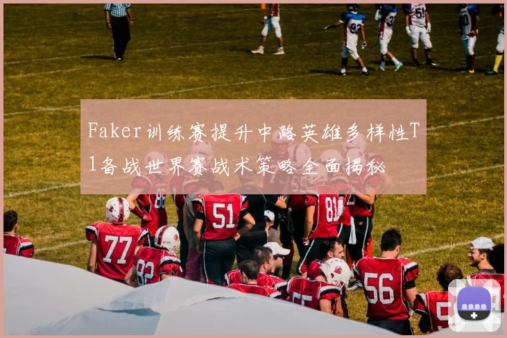 Faker训练赛提升中路英雄多样性T1备战世界赛战术策略全面揭秘
