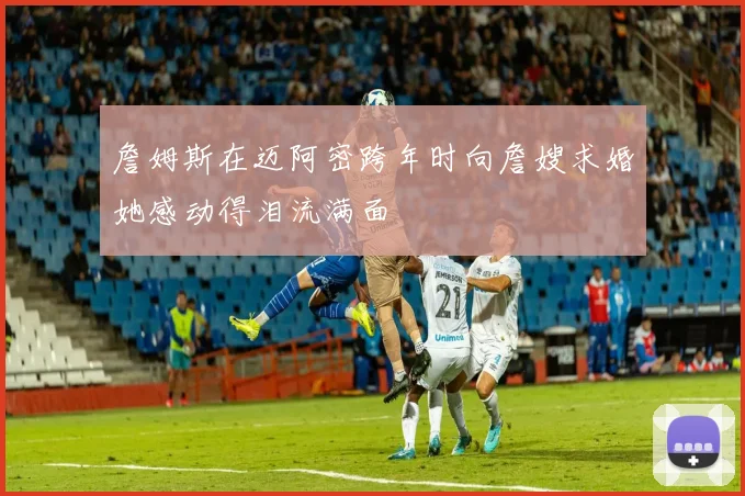 詹姆斯在迈阿密跨年时向詹嫂求婚她感动得泪流满面