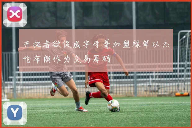 开拓者欲促成字母哥加盟绿军以杰伦布朗作为交易筹码
