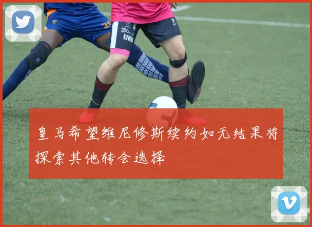 皇马希望维尼修斯续约如无结果将探索其他转会选择