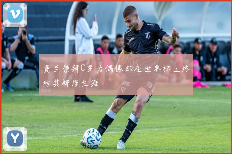费兰崇拜C罗为偶像却在世界杯上终结其辉煌生涯