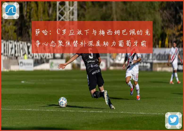 萨哈：C罗应放下与梅西姆巴佩的竞争心态聚焦替补深度助力葡萄牙前行