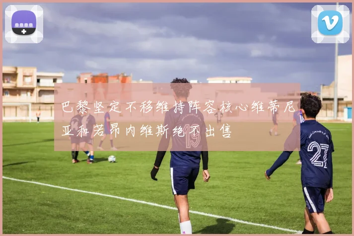 巴黎坚定不移维持阵容核心维蒂尼亚和若昂内维斯绝不出售