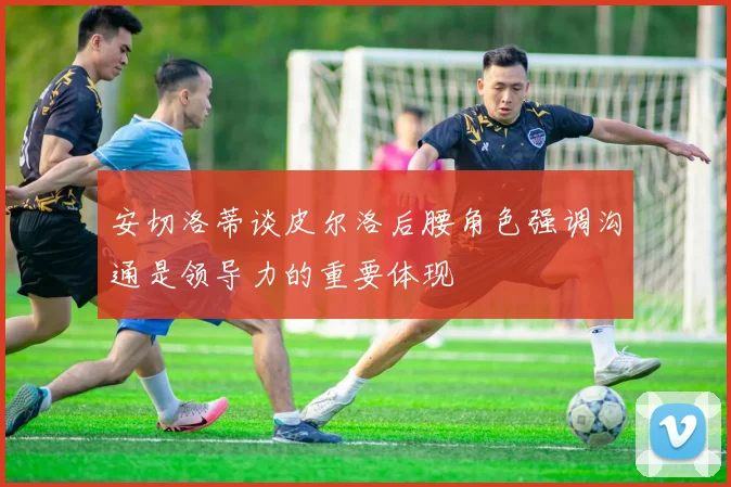 安切洛蒂谈皮尔洛后腰角色强调沟通是领导力的重要体现