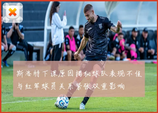 斯洛特下课原因揭秘球队表现不佳与红军球员关系紧张双重影响