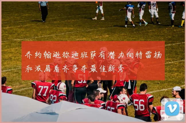 乔约翰逊称迪班萨有潜力向特雷杨和浓眉看齐争夺最佳新秀
