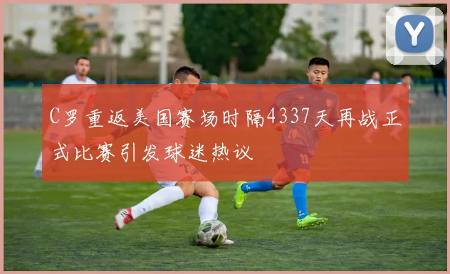 C罗重返美国赛场时隔4337天再战正式比赛引发球迷热议