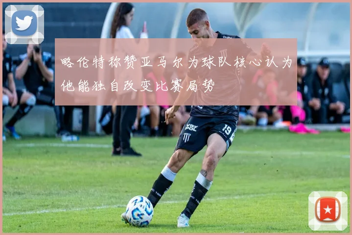 略伦特称赞亚马尔为球队核心认为他能独自改变比赛局势