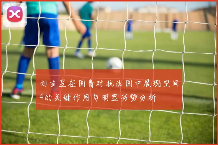 刘玄昱在国青对抗法国中展现空间4的关键作用与明显劣势分析