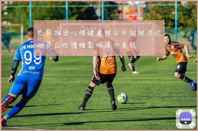 巴萨推出心理健康综合计划助力运动员应对情绪影响提升表现