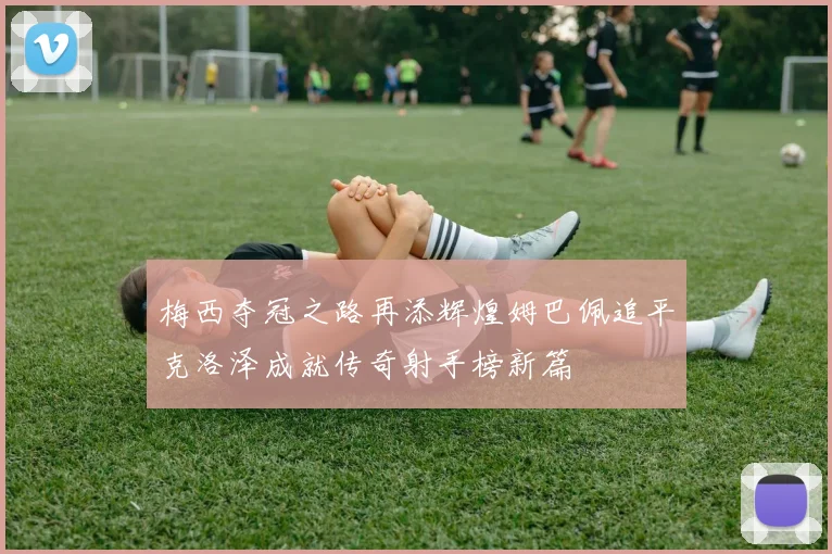 梅西夺冠之路再添辉煌姆巴佩追平克洛泽成就传奇射手榜新篇