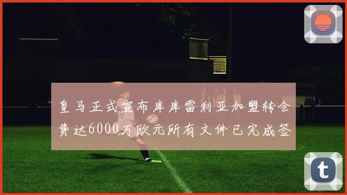 皇马正式宣布库库雷利亚加盟转会费达6000万欧元所有文件已完成签署