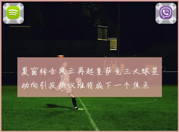 夏窗转会风云再起皇萨竞三大球星动向引发热议谁将成下一个焦点