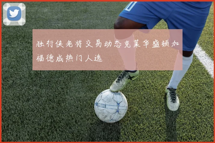 独行侠老将交易动态克莱华盛顿加福德成热门人选