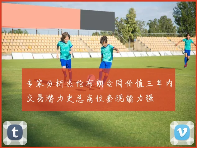 专家分析杰伦布朗合同价值三年内交易潜力史总高位套现能力强