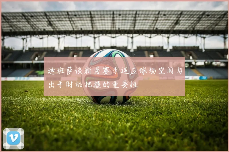 迪班萨谈新秀赛季适应球场空间与出手时机把握的重要性