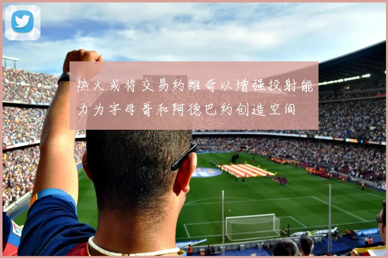 热火或将交易约维奇以增强投射能力为字母哥和阿德巴约创造空间