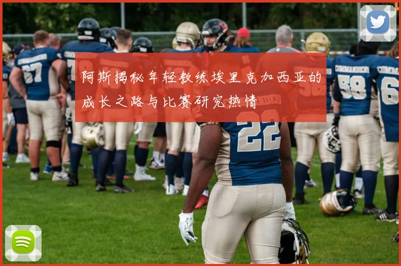 阿斯揭秘年轻教练埃里克加西亚的成长之路与比赛研究热情