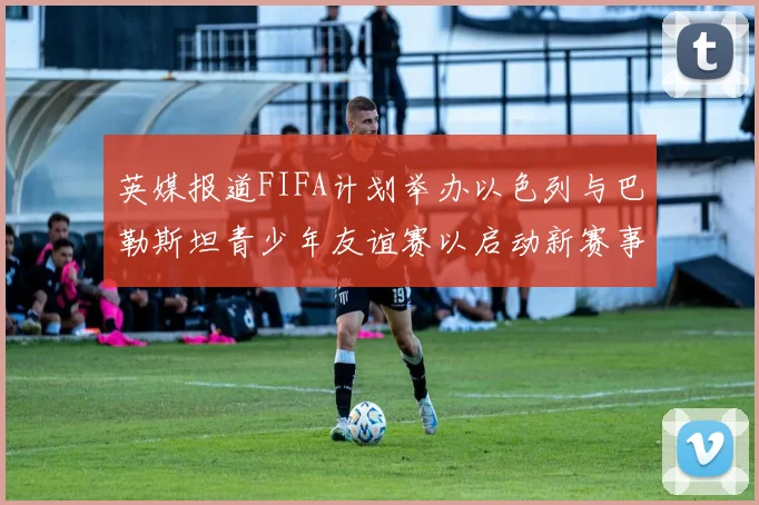 英媒报道FIFA计划举办以色列与巴勒斯坦青少年友谊赛以启动新赛事