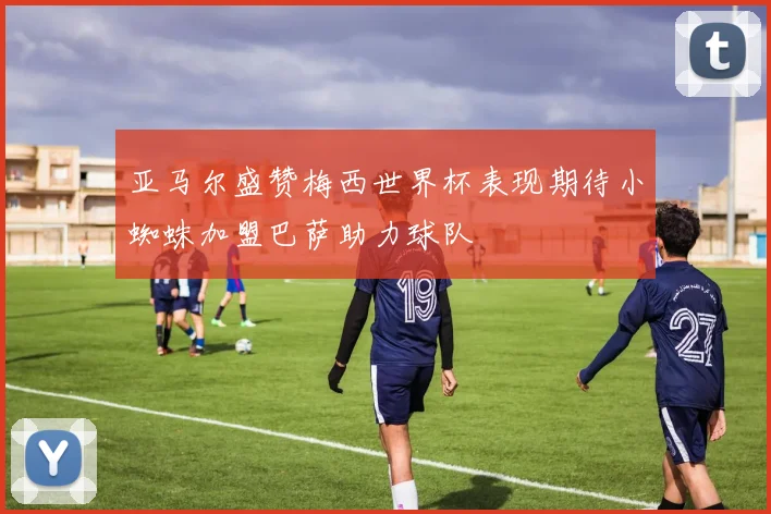 亚马尔盛赞梅西世界杯表现期待小蜘蛛加盟巴萨助力球队