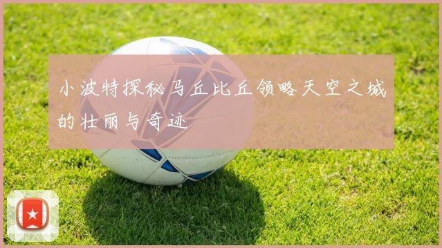 小波特探秘马丘比丘领略天空之城的壮丽与奇迹