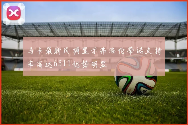 马卡最新民调显示弗洛伦蒂诺支持率高达6511优势明显