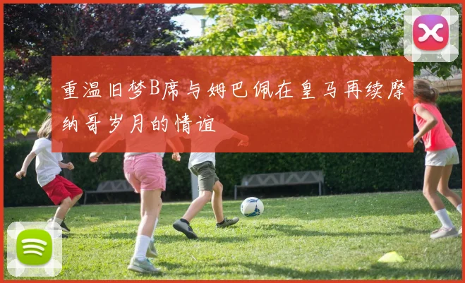 重温旧梦B席与姆巴佩在皇马再续摩纳哥岁月的情谊