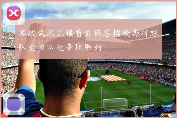 客战武汉三镇首发阵容揭晓期待球队全力以赴争取胜利